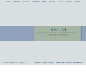 kmm.com: Kauff McGuire & Margolis LLP
Kauff McGuire & Margolis LLP specializes in the practice of labor and employment law for management clients, providing a unique depth and range of service within this area of the law. KM&M maintains offices in New York City and Los Angeles.