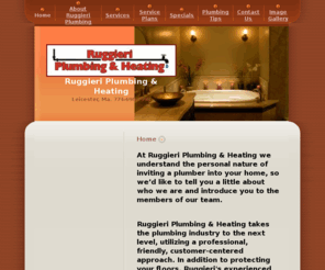 ruggieriplumbing.com: Ruggieri Plumbing & Heating - Home
At Ruggieri Plumbing & Heating we understand the personal nature of inviting a plumber into your home, so we’d like to tell you a little about who we are and introduce you to the members of our team.

Ruggieri Plumbing & Heating takes the plumbing industry to the next level, utilizing a professional, friendly, customer-centered approach. In addition to protecting your floors, Ruggieri's experienced plumbers cover their work boots with stain-resistant booties, and arrive on time and smartly dressed in crisp, clean uniforms.
The full service plumbing company assists residential and commercial customers with sewer/drain clogs, garbage disposals, water heaters, water filtration, steam and hot water boilers, thermostats, leaky faucets, tub valves, gas pipes, appliance installation, and outside hose faucets.
