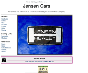 jensen-cars.org: Jensen Cars
Jensen Cars is dedicated to owners and enthusiasts of autos manufactured by the Jensen Motor Company. Cars supported include the Interceptor, FF, C-V8, 541, Jensen-Healey, Jensen GT and the recently announced S-V8. Site is also home to the Jensen-cars mailing list.