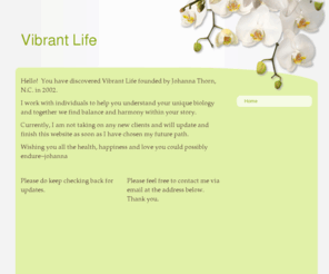 ilivevibrantly.com: Vibrant Life - Home
Hello!  You have discovered Vibrant Life founded by Johanna Thorn, N.C. in 2002.  I work with individuals to help you understand your unique biology and together we find balance and harmony within your story.  Currently, I am not taking on any new clients 