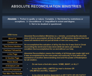 absolute-reconciliation.org: ABSOLUTE RECONCILIATION MINISTRIES
Absolute Reconciliation Ministries is a ministry promoting the absolute love of God to accomplish all that He wills. ARM declares that God saved all mankind and not just all kinds of men accomplished by and in Christ.