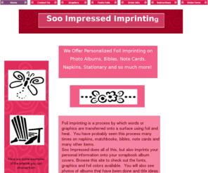sooimpressed.com: Soo Impressed Imprinting Home Page
Foil imprinting is a process by which words or graphics are transferred onto a surface using foil and heat. You have probably seen this process many times on napkins, matchbooks, bibles, note cards and many other items. Soo Impressed does all of this and imprints your personal information onto scrapbook album covers.