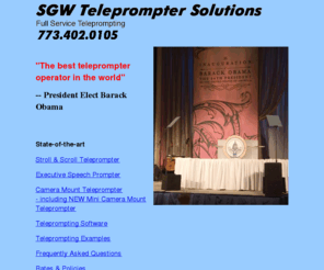 telepromptersolutions.com: SGW Teleprompter
Solutions - Teleprompting Rental
SGW Teleprompter Solutions is based in Chicago offering teleprompting rental of Camera Mount & Executive Speech teleprompters - all with flat-screen monitors. New is our Stroll & Scroll, 5 lbs for hand-held camera and Steadicam.