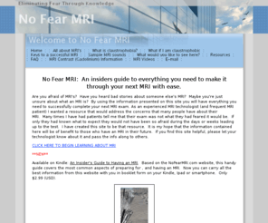 nofearmri.com: Welcome to No Fear MRI
Eliminate your fear of MRI machines!  An insiders guide to everything you need to make it through your next MRI with ease.  No Fear MRI.