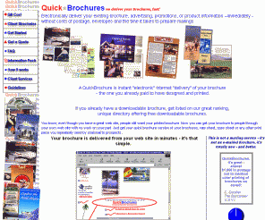 quickbrochures.com: home: QuickBrochures Deliver Your Printed Brochures On The Web - Internet brochures 
Instantly send your travel, advertising brochure or product information  without the costs of postage, envelopes and your time! Customers and prospects get your high-quality color brochures, rate or price sheets, spec sheets from hotels, resorts, lodges and manufacturers.