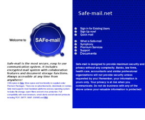 safe-meil.net: Safe-mail.net
Safe-mail is a FREE high security
web-based e-mail system which extends considerably the email
system to much more than currently exists.
Safe-mail uses an SSL secure site to ensure total security
for all e-mail communications including file attachments
and real time chat facility.
Safe-mail is FREE to individuals and there is no SPAM.
There is no installation process and no software to download
or configure on your computer.
No cookies are sent down the line to pollute your machine.
Use any computer equipped with a web browser
to register and then access your Safe-mail facility anywhere
in the world where you can gain access to a web browser.
Safe-mail is much more than a secure e-mail system, offering
start your own Message Board, an individual authentication
facility and live chat in real time.