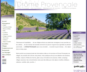 drome-provence.com: Drôme Provençale : tourisme, chambres d'hôtes, gîtes, locations, hôtels, campings, immobilier
Charmeuse et hospitalière,la Drôme Provençale, de ses villages enfouis aux pieds des montagnes à ceux perchés sur les collines,de ses champs de lavandes ennivrant à la parure rouge de ses vignobles revêtue en période automnale, elle saura vous envoûter.