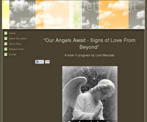 ourangelsawait.com: Our Angels Await - HOME
If you have a story about signs from loved ones after they have passed away, I would love to hear from you. I am writing a book that collaborates various stories from people who have had signs from beyond. Please email me your stories to be considered for publication in my book. What a wonderful way to pay tribute to the ones we miss so dearly.