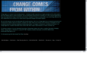 change-agency.co.uk: Change Agency: A Research and Consulting Business
Change Agency combines the ability to generate new insights and ideas with the skills needed to drive their adoption within our clients' businesses. This can entail specific improvements in marketing, HR, CSR or external relationships or large scale organisational change to benefit the entire business. As agents of change, we equip people to see and do things differently. We work collaboratively as an extension of our clients' teams to generate strategies and solutions together. Telephone Jonathan Obermeister +44 (0)7801 259040. Email: jonathano@change-agency.com. Flash design and build by Steve Blood for Cognac Brown. Email:info@cognacbrown.com. Email stevenblood@gmail.com
