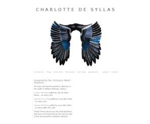 charlottedesyllas.com: Charlotte De Syllas
Producing one-off commissioned jewellery since 1966, Charlotte De Syllas creates extraordinary pieces which reflect the individual. With a free hand to create her own design, Charlotte combines this approach with an exquisite use of materials which result in a body of work which is a synthesis of craft and imagination.