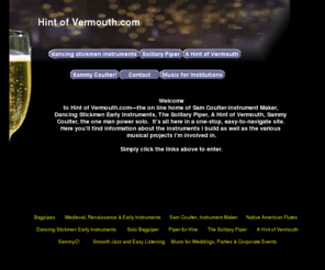 hintofvermouth.com: Hint of Vermouth
The new online home of Sam Coulter-Instrument Maker, Dancing Stickmen Early Instruments, The Solitary Piper, A Hint of Vermouth, and Sammy Coulter,the one man power solo.