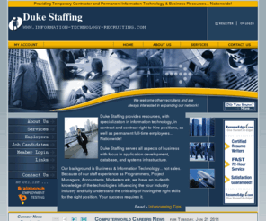 information-technology-recruiting.com: Information Technology Recruiting - Computer Industry Job Placement for Temporary Contract and Permanent Employees Nationwide
Duke Staffing places information technology candidates in compter jobs throughout the Unites States. We place both permanent information technology full-time employees as well as temporary contract computer skilled candidates. We specialize in information technology candidates skilled with AS400 midrange computers, RPG programming language, Microsoft Windows .NET framework, Java and J2EE, IBM Websphere environment, Microsof VB.net, C#, ASP.net, and ADO.net.  We also place candidates skilled with, SAP, Peoplesoft, Documentum, BEA Weblogic, SQL query language, both Oracle and SQL Server databases, UML concepts, JSP, servlets, JMS 
