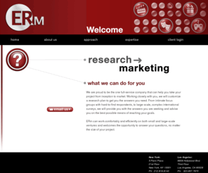 ermresearch.com: ERm
ERm is a custom research and marketing consulting company specializing in delivering audience feedback on movies, live theater, video games and all other forms of consumer entertainment. Our skilled team of analysts and marketers has over 45 years of industry experience and is well-versed in the latest technologies and methodologies available to researchers today.