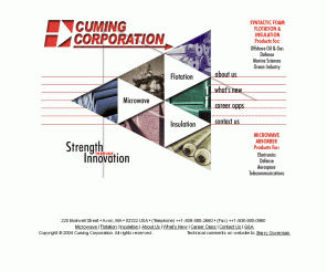 cumingcorp.com: Cuming Corporation - Syntactic Foam Flotation and Insulation Equipment 
and Microwave Materials and Anechoic Chambers for the Offshore Oil, Marine Sciences, 
Electronics, Aerospace, Telecommunications and Defense Industries
Cuming Corporation is a manufacturer of composite materials such as syntactic foam flotation and insulation equipment for the offshore oil and gas industries including deepwater buoyancy modules, subsea pipeline insulation, floats, risers, flotation technology, fairings, marine products, and stealthbuoys.  Cuming Corporation also manufactures microwave materials for the electronics, aerospace, telecommunications, and defense industries including waveguide loads, dielectric, anechoic chambers, semi-anechoic chambers, radar absorbers, microwave absorbers, cross section, rantec, arc, gec, rf, antenna ranges, antennas, systems integration testing, emc, emc testing, emissions testing, test chambers, test facilities, susceptibility test chambers, low loss, ram, magram, rcs structures, telecommunications, frequency-tuned dual-band absorbers, tri-band absorbers, and broad-band, wireless materials.