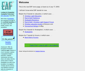 eaf.net: Welcome to the new EAF site, formerly Evangelical Anabaptist Fellowship
Welcome to the new EAF site, the former site of and present repository for Evangelical Anabaptist Fellowship which disbanded in late 2001.