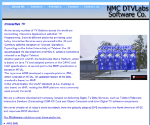 r-cuca.com: Interactive Television Middleware (MHP, MHEG-5, OCAP tru2way, BML)
NMC DTVLabs Software Co. Delivering digital TV data services (DVB MHP, ARIB BML, MHEG-5, ATSC OCAP / tru2way)