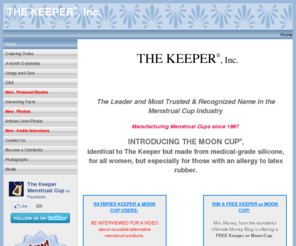 thekeeperinc.com: THE KEEPER® THE MOON CUP® Manufacturer, Home Office, Distribution Headquarters
The KEEPER and THE MOON CUP are small internally worn, reusable menstrual cup, made from natural gum rubber or silicone. An menstruation period alternative to tampons or pads, The KEEPER and THE MOONCUP can hold up to one ounce of your menstrual cycle flow and can be worn up to 12 hours