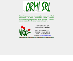 ormi.net: Ormi - Raccolta , trasporto , stoccaggio rifiuti
La Ormi Srl è una società che opera da anni  nel settore ecologia-ambiente , più precisamente nel settore raccolta trasporto stoccaggio rifiuti industriali pericolosi e non pericolosi, raccolta trasporto e trattamento rifiuti recuperabili ;La società si occupa inoltre di fornire alla propria clientela un assistenza tecnica inerente gli obblighi e adempimenti legislativi previsti per il   produttore rifiuti dalla normativa vigente