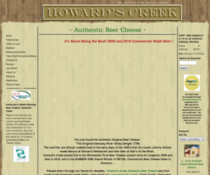 howardscreek.com: Beer Cheese - Real Beer Cheese
Howard's Creek Authentic Beer Cheese, is the orignal beer cheese preserved by our family that Joe Allman made from the 1940's.  The real beer cheese, the best I ever had, cheddar cheese, spiced perfectly,  that has was enjoyed decades ago, is back for all to enjoy through Kentucky tourism.  This is the Original Kentucky River Valley Delight.