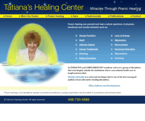 tatianahealingcenter.com: Miracles Through Pranic Healing - Homepage
Pranic healing is a technique that utilizes prana or life energy to heal the body. Pranic Healing can prevent and heal a whole spectrum of physical, emotional and mental illnesses such as Sexual problems, Heart, Internal Organs, Early Case of Cancer, Drinking, Eating Disorders, Lack of Energy, Depression, Nervousness, Hormonal Disorders, Rheumatism, Smoking, Stress.