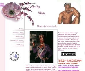 felicitybliss.com: Felicity Bliss
Talk, advice and entertainment website by Felicity Bliss AKA RWB.  Also includes religion topics, female impersonators AKA Drag queens, fitness and beauty.