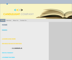 candlelightcompany.net: Candlelight Company - Home
PARADOX A VICTORY IS ONLY WORTH HOW MUCH YOU HAVE TO FIGHT FOR IT                                  BY R. E. RANDOLPH, JR.WHAT IS A PARADOX?A STATEMENT THAT SEEMS CONTRADICTORY, UNBELIEVABLE OR ABSURD.  IT  MAY BE TRUE IN FACT.FICTION / SUSPENSE  "THERE IS 