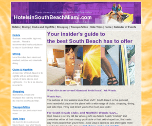 hotelsinsouthbeachmiami.com: Hotels in south beach miami | Hotels, dining, shopping and getting around 
in Miami Beach Florida including sidetrips and inside tips from south beach miami 
experts!
Wanda's recommends hotels and places to stay in South Beach Miami.  Your insider's comprehensive guide of information about South Beach, Florida including accommodations, hotels, attractions, dining, club and nightlife, shopping, museums, dining, culure, nature, and sports.