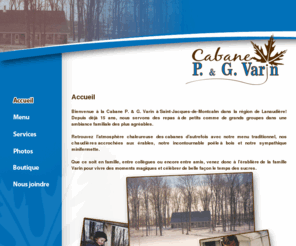 cabanepgvarin.com: Cabane à sucre P. & G. Varin
Bienvenue à la Cabane P. & G. Varin à 
              Saint-Jacques-de-Montcalm dans la région de Lanaudière! 
              Depuis déjà 15 ans, nous servons des repas à 
              de petits comme de grands groupes dans une ambiance familiale des 
              plus agréables.