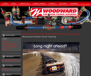 woodwardsteering.com: Equipment for Racing Professionals--Woodward Precision Power Steering!
Welcome to Woodward Precision Power Steering. We manufacture the largest selection of rack & pinon steering in the world. We also manufacture steering u-joints, safety steering columns, servos and swaged tubes.