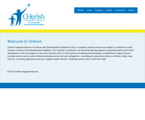 cherishis.org: CHerish Integrated Services - Welcome to CHerish
CHerish Integrated Services for Persons with Developmental Disabilities (CHIS) is founded to provide services and supports to promote the social inclusion of persons with developmental disabilities. CHIS provides a systematic and structured teaching programs of personal growth and life skills development as the core program for all service receivers and is in active process of planning and developing a comprehensive range of person-centered services such as person-directed planning services and case management, counseling and specialized services, activities of daily living services, community participation services, caregiver respite services, residential services and to meet their needs. 