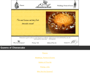 queensofcheesecake.com: Queens of Cheesecake - Home
Luscious and dairy fresh cheesecakes in a wide array of flavors. Perfect for parties, weddings, holiday events, and just for snacking.