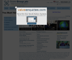 score-biodiversity.com: Intelligent Valve and Gas Turbine Solutions - Score Group plc
Score Group plc is an international organisation, providing clients with a worldwide around the clock range of engineering solutions. Available 24 hours a day, our technical sales and support staff are aided by teams of specialist engineers, and always on hand to assist our clients with even the most difficult and urgent enquiries.  Score services now include Intelligent Valve Management™, advanced surface treatments, overhaul of industrial gas turbine fuel systems, overhaul and testing of the Rolls-Royce Avon© industrial gas turbine, aerospace component and laboratory equipment manufacture.