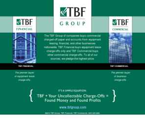 tbffinancial.com: TBF Group - TBF Financial - TBF Commercial
TBF Group buys commercial charged-off paper and accounts from equipment leasing, financial, and other businesses nationwide. TBF Financial buys equipment lease charge-offs only and TBF Commercial buys other commercial credit charge-offs. 