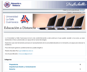 educacionadistanciaulsac.com: Portal Académico -  Universidad La Salle Cuernavaca
La Universidad La Salle Cuernavaca te da la más cordial bienvenida
al sitio diseñado para promover la educación en línea con un
enfoque de acompañamiento.

A través de él deseamos mantener una comunicación constante con
cada uno de ustedes, por lo que a continuación les proporcionamos
las direcciones de su tutora irmasusana@gmail.com y del responsable
de los aspectos técnicos: easpem@gmail.com