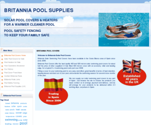 britanniapoolcovers.com: Britannia Pool Covers
Britannia Pool Supplies, pool covers, pool heaters, heat exchangers, pool safety fencing, spain, costa blanca pools, swimming poool covers, swimming pool heaters