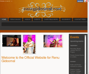 renugidoomal.com: renugidoomal.com - The Official Website - Welcome to the Official Website for Renu Gidoomal
Renu Gidoomal is a London-based, talented singer known for her powerful vocal style that brings together sounds from the East and the West.


Born in Kenya, East Africa, Renu Gidoomal has lived and worked in London, Dubai and Manila, and throughout Asia.  Her corporate management experience in the field of holistic medicine and health, and charity work adds a depth to her vocal delivery, fusing the spiritual and the secular in her music and talks.