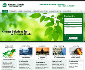 envirotechint.com: EnviroTech: Eco Friendly Cleaning Products, n-Propyl Bromide (nPB) Degreaser Solvent, Green Dry Cleaning Products
Enviro Tech invents and provides cleaner and safer cleaning solutions: green industrial degreasers, n-Propyl Bromide (nPB) cleaning solvents, aerospace cleaning products, eco friendly automotive cleaning products, eco dry cleaning and laundry detergents.     