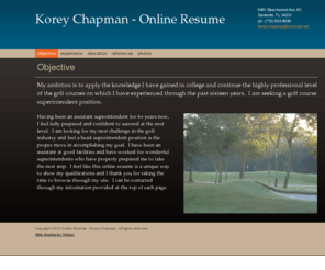 koreychapman.com: Online Resume - Korey Chapman - Objective
My ambition is to apply the knowledge I have gained in college and continue the highly professional level of the golf courses on which I have experienced through the past sixteen years.  I am seeking a golf course superintendent position.