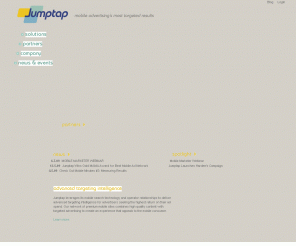 jumptap.com: Mobile Advertising for paid search, display ads, and iPhones | Jumptap
With Jumptap, subscribers find what they want, operators and content publishers retain control of their mobile traffic, and advertisers target the right ad to the right user at the right time.