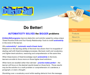 drillsforskill.com: Drills for Skill - Do Better!  AUTOMATICITY SOLVES the BIGGER problems
Reading, Writing and Arithmetic are the foundations of our education skills. Drills for Skill programs provide ways to improve automaticity, learning and speed. Challenging, yet non-threatening, the learner will hone their basic skills.