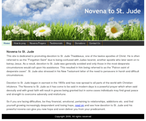 judenovena.org: Novena to St. Jude
Furthering the cause of devotion to St. Jude and spreading the word of this powerful Novena so that the afflicted may find hope and deliverance and obtain numerous graces.