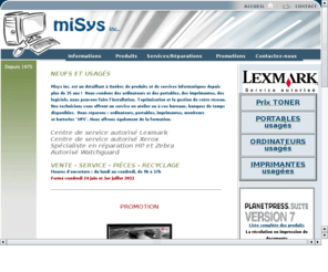 misys.ca: miSys inc. Produits informatiques - Misys computer products
Misys inc. dtaillant de produits et services informatiques, tabli depuis 1975, vous offre : ordinateurs, portables, priphriques gestion de rseaux. Since 1975 Mysis inc. hase been offering to you : personnal computer,  DVD-Writer,Hardware,Hub,Lan Network