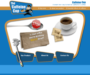 caffeinecop.com: Caffeine Cop - Beverage Caffeine Detector
Is that coffee you're drinking really decaf? Caffeine Cop is a sensor that can detect the presence of caffeine in beverages.  