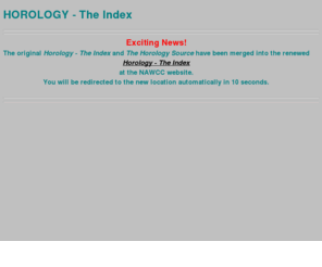 fortunat.com: Horology - The Index (The Science of Timekeeping, Clocks and Watches
    ) - - Your global resource guide to the Internet, covering: timekeeping,
    timekeepers, time, clock, clocks, watch, watches, Uhren, Uhr, Zeit,
    Zeitmessung, orlogi, montres, montres, pendules, horloges, horloge,
    horlogerie, Uhrmacher, horloger, pendulier, index, lists, resources, links,
    global, worldwide, international, horological, pendulum, Pendel, balance
    wheel, Unruh, verge, foliot, gear, gears, chronometer, chronograph, and
    related eduacation, museums, collection, history, brand, brands, courses,
    schools, books, periodical, information, organisation, company, companies,
Horology - The Index  is a comprehensive global listing of websites and  internet resources dealing with clocks, watches,  timekeeping and timekeepers.  The Index contains a  logical, hierarchical listing of subjects and chapters, spread over about 200 pages, containing about 3000 links  to URLs. 