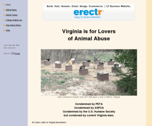 virginiaisforloversofanimalabuse.com: Virginia is for Lovers of Animal Abuse | Virginia Condons Animal Abuse | Fight to Stop Animal Abuse in VA
Keywords: virginia is for lovers of animal abuse, virginiaisforloversofanimalabuse.com, va, animal cruelty, cat, cats, peta, aspca, humane society, tourism, vacation, getaway, holiday, packages, hot deals, travel guide, family, kids, attractions, tourism, commonwealth, bed and breakfast, camping, shenandoah, national park, skyline drive, virginia beach, richmond, torture, museum, trip, vineyard, accomodation, amusement park, williamsburg, jamestown, natural bridge, thomas jefferson, uva, montecello, james madison, michael vick, busch gardens, kings dominion, luray caverns, natural bridge, visit, map, attractions, beach, golf, civil war, mountains