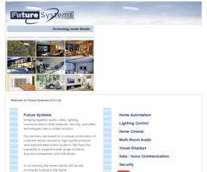 futuresystems.info: future systems Cedia Member Home Automation Lighting Control In Home Cinema Multi-Room Audio Satellite Aerial Distribution
,Future Systems
bringing together audio, video, lighting, communications, data networks, security, and other technologies into a unified solution.Our services are based on a unique combination of customer-driven solutions, high quality products and sophisticated control systems. We have the capability to support a wide range of clients, business enterprises and individuals Cedia Member.