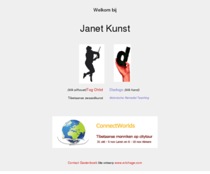 janetkunst.nl: Welkom bij Janet Kunst

Voor de TC site mag je er aan toe voegen: Tulku Lama Lobsang,
bewegingsmeditatie, Yama, Tcham, lamadans,Janet Kunst, motoriek, motorische
ontwikkeling, bewegingsachterstand, bewegingscoordinatie,
ooghandcoordinatie, dyslateralisatie, symmetrie, dominantie, ambidexter,
onhandigheid, dyspraxie, faalangst, bewegingsonrust, motorische remedial
teaching (MRT kent niet iedereen de afkorting van),
lichaamsbesef,handschrift, schrijfproblemen, handschriftverbetering, grote
motoriek, fijne motoriek, spiergevoel, Movement ABC, hersenhelften,
leerproblemen, gedragsproblemen , contactstoornissen, autisme,
hyperactiviteit, (ipv hypergevoelig) ADHD, ADD,passiviteit,
concentratieproblemen.
