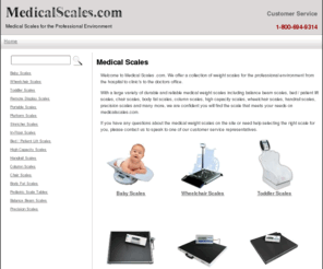 medicalscales.com: Medical Scales
Medical weight scales for the professional environment including baby, toddler, pediatric, balance beam, bed, chair, handrail, in-floor,  column, high capacity, platform, portable, precision, stretcher, wheelchair and body fat scales.