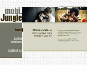 mobijungle.com: Mobi Jungle, LLC
At Mobi Jungle, we know you have many choices in your life. If one of them is considering meeting available singles in your area, we hope you'll choose from our selection of Internet Dating sites. Heat up your social life with Mobi Jungle. It's your life, live it your way!