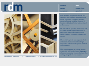 rdmfurniture.net: Rodgers Design Manufacture
RDM are designsers and makers of bespoke furniture, offering a complete design, creation, installation and after care service including custom made gun chest